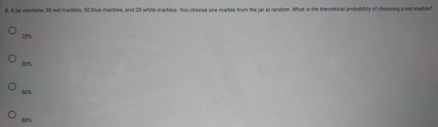 A jar contains 30 red marbles, 50 blue marbles, and 20 white marbles. You choose one marble from the jar at random. What is the theoretical probability of choosing a red marble?
20%
30%
50%
80%