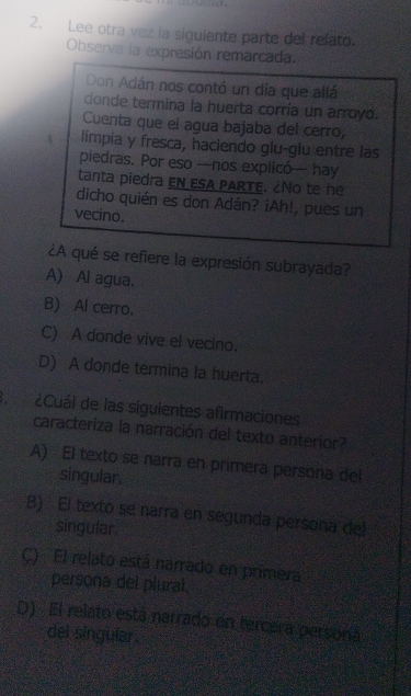 Lee otra vez la siguiente parte del relato.
Observa la expresión remarcada.
Don Adán nos contó un día que allá
donde termina la huerta corría un arroyo.
Cuenta que el agua bajaba del cerro,
limpia y fresca, haciendo glu-glu entre las
piedras. Por eso —nos explicó — hay
tanta piedra en ESA PARTE. ¿No te he
dicho quién es don Adán? ¡Ah!, pues un
vecino.
¿A qué se refiere la expresión subrayada?
A) Al agua.
B) Al cerro.
C) A donde vive el vecino.
D) A donde termina la huerta.
B ¿Cuál de las siguientes afirmaciones
caracteriza la narración del texto anterior?
A) El texto se narra en primera persona del
singular.
B) El texto se narra en segunda persona dell
singular.
C) El relato está narrado en primera
persona del plural.
D) El relato está narrado en tercera persona
del singular .