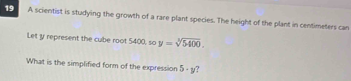 A scientist is studying the growth of a rare plant species. The height of the plant in centimeters can 
Let y represent the cube root 5400, so y=sqrt[3](5400). 
What is the simplified form of the expression 5· y ?