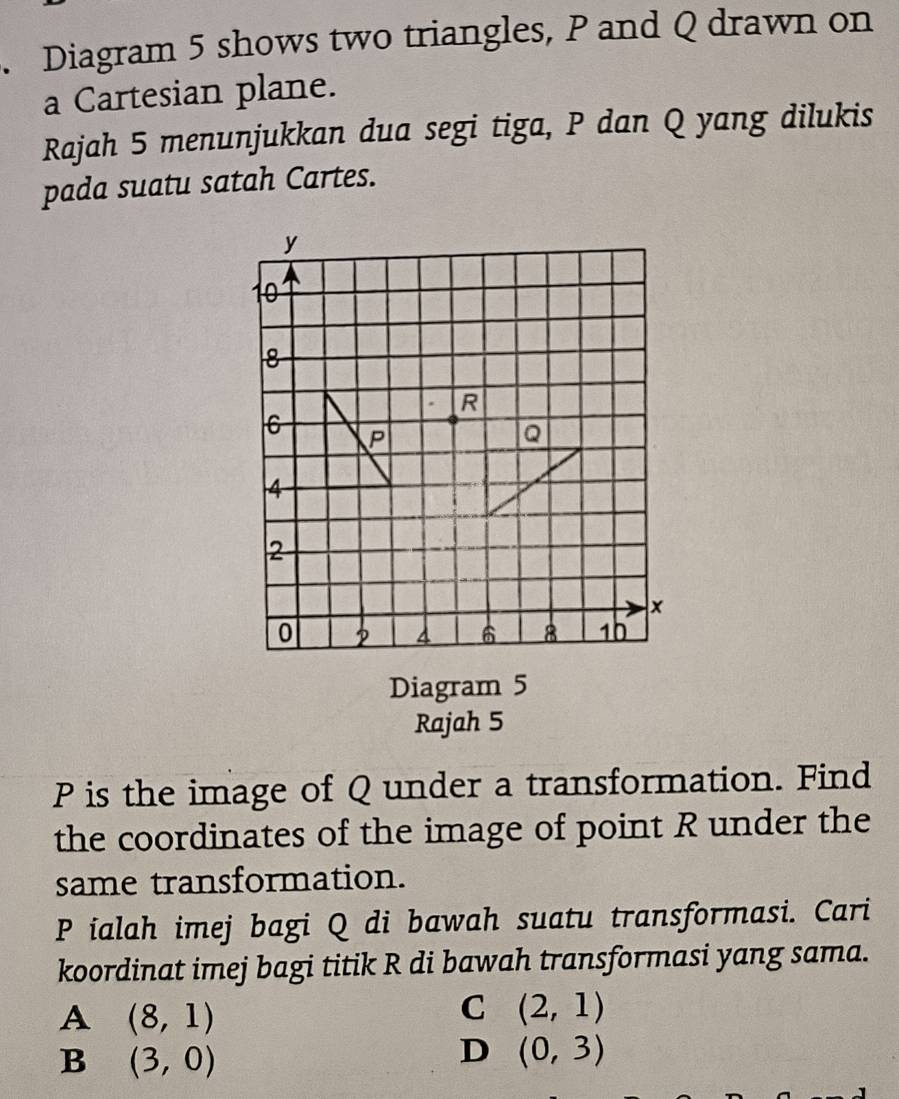 Diagram 5 shows two triangles, P and Q drawn on
a Cartesian plane.
Rajah 5 menunjukkan dua segi tiga, P dan Q yang dilukis
pada suatu satah Cartes.
Diagram 5
Rajah 5
P is the image of Q under a transformation. Find
the coordinates of the image of point R under the
same transformation.
P ialah imej bagi Q di bawah suatu transformasi. Cari
koordinat imej bagi titik R di bawah transformasi yang sama.
A (8,1)
C (2,1)
B (3,0)
D (0,3)