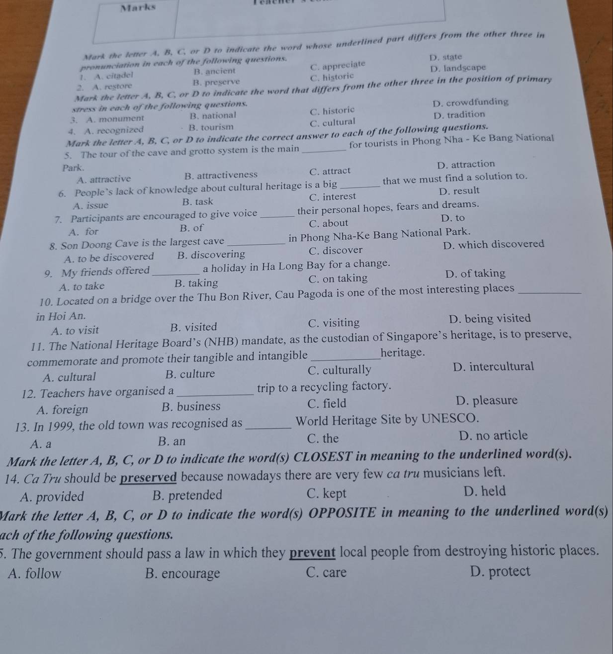 Marks
Mark the letter A, B, C, or D to indicate the word whose underlined part differs from the other three in
pronunciation in each of the following questions. D. state
1. A. citadel B. ancient C. appreciate D. landscape
2. A. restore B. preserve C. historic
Mark the letter A, B, C, or D to indicate the word that differs from the other three in the position of primary
stress in each of the following questions. D. crowdfunding
3. A. monument B. national C. historic
4. A. recognized B. tourism C. cultural D. tradition
Mark the letter A, B, C, or D to indicate the correct answer to each of the following questions.
5. The tour of the cave and grotto system is the main _for tourists in Phong Nha - Ke Bang National
Park.
A. attractive B. attractiveness C. attract D. attraction
6. People’s lack of knowledge about cultural heritage is a big _that we must find a solution to.
A. issue B. task C. interest D. result
7. Participants are encouraged to give voice _their personal hopes, fears and dreams.
A. for B. of C. about
D. to
8. Son Doong Cave is the largest cave _in Phong Nha-Ke Bang National Park.
A. to be discovered B. discovering C. discover D. which discovered
9. My friends offered _a holiday in Ha Long Bay for a change.
A. to take B. taking C. on taking
D. of taking
10. Located on a bridge over the Thu Bon River, Cau Pagoda is one of the most interesting places_
in Hoi An.
A. to visit B. visited C. visiting D. being visited
11. The National Heritage Board’s (NHB) mandate, as the custodian of Singapore’s heritage, is to preserve,
commemorate and promote their tangible and intangible_
heritage.
A. cultural B. culture C. culturally D. intercultural
12. Teachers have organised a _trip to a recycling factory.
A. foreign B. business C. field D. pleasure
13. In 1999, the old town was recognised as_ World Heritage Site by UNESCO.
A. a B. an C. the D. no article
Mark the letter A, B, C, or D to indicate the word(s) CLOSEST in meaning to the underlined word(s).
14. Ca Tru should be preserved because nowadays there are very few ca tru musicians left.
A. provided B. pretended C. kept
D. held
Mark the letter A, B, C, or D to indicate the word(s) OPPOSITE in meaning to the underlined word(s)
ach of the following questions.
5. The government should pass a law in which they prevent local people from destroying historic places.
A. follow B. encourage C. care D. protect