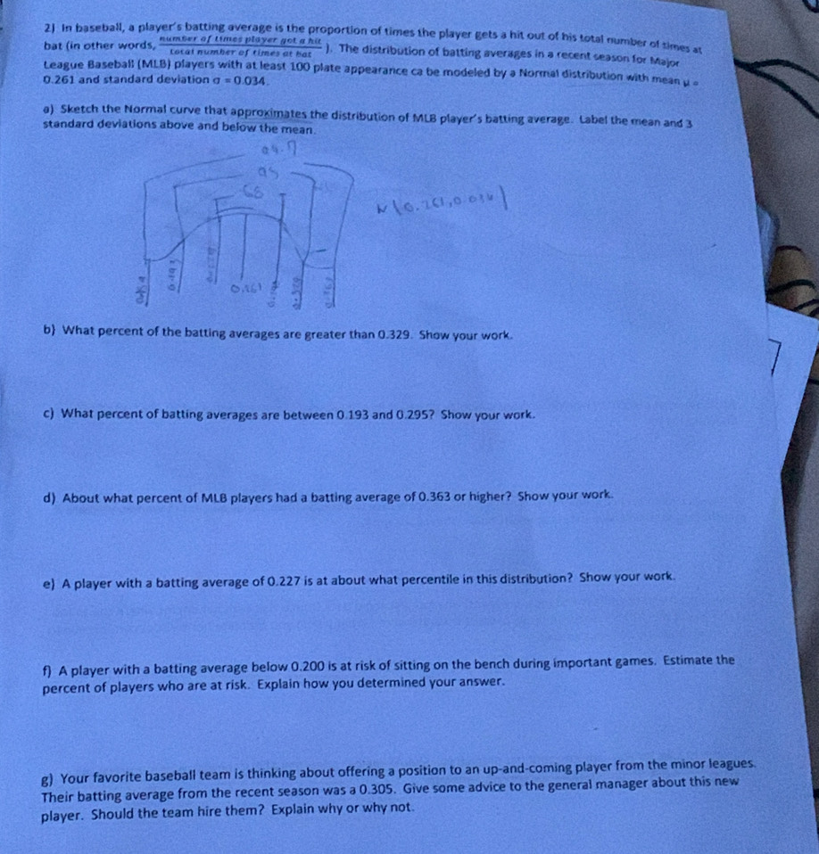 In baseball, a player's batting average is the proportion of times the player gets a hit out of his total number of simes at 
bat (in other words,  numberoftimesplayergotahit/totalnumberoftimesathat  ). The distribution of batting averages in a recent season for Major 
League Baseball (MLB) players with at least 100 plate appearance ca be modeled by a Normal distribution with mean μ 。
0.261 and standard deviation sigma =0.034
a) Sketch the Normal curve that approximates the distribution of MLB player's batting average. Label the mean and 3
standard deviations above and below the mean. 

a 
b What percent of the batting averages are greater than 0.329. Show your work. 
c) What percent of batting averages are between 0.193 and 0.295? Show your work. 
d) About what percent of MLB players had a batting average of 0.363 or higher? Show your work. 
e) A player with a batting average of 0.227 is at about what percentile in this distribution? Show your work. 
f) A player with a batting average below 0.200 is at risk of sitting on the bench during important games. Estimate the 
percent of players who are at risk. Explain how you determined your answer. 
g) Your favorite baseball team is thinking about offering a position to an up-and-coming player from the minor leagues 
Their batting average from the recent season was a 0.305. Give some advice to the general manager about this new 
player. Should the team hire them? Explain why or why not.