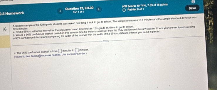 9.3 Homework Question 12, 9.3.30 , HW Score: 40.74%, 7.33 of 18 points Save 
Part 1 of 4 Points: 0 of 1 
A random sample of 60 12th -grade students was asked how long it took to get to school. The sample mean was 16.5 minutes and the sample standard devlation was
12.5 minutes. 
a. Find a 95% confidence interval for the population mean time it takes 12th -grade students to get to school. 
b. Would a 90% confidence interval based on this sample data be wider or narrower than the 95% confidence interval? Explain. Check your answer by constructing 
a 90% confidence interval and comparing the width of the interval with the width of the 95% confidence interval you found in part (a). 
a. The 95% confidence interval is from □ minutes to □ minutes
(Round to two decimalf places as needed. Use ascending order.)