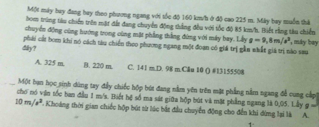 Một máy bay đang bay theo phương ngang với tốc độ 160 km/h ở độ cao 225 m. Máy bay muốn thả
bom trùng tàu chiến trên mặt đất đang chuyển động thằng đều với tốc độ 85 km/h. Biết rằng tàu chiến
chuyển động cùng hướng trong cùng mặt phẳng thẳng đứng với máy bay. Lấy g=9,8m/s^2 , máy bay
phái cất bom khi nó cách tàu chiến theo phương ngang một đoạn có giá trị gần nhất giá trị nào sau
dây?
A. 325 m. B. 220 m. C. 141 m.D. 98 m.Câu 10 () # 13155508
Một bạn học sinh dùng tay đầy chiếc hộp bút đang nằm yên trên mặt phẳng nằm ngang để cung cấp,
cho nó vận tốc ban đầu 1 m/s. Biết hệ số ma sát giữa hộp bút và mặt phẳng ngang là 0,05. Lấy g=
10m/s^2. Khoảng thời gian chiếc hộp bút từ lúc bắt đầu chuyển động cho đến khi dừng lại là A.