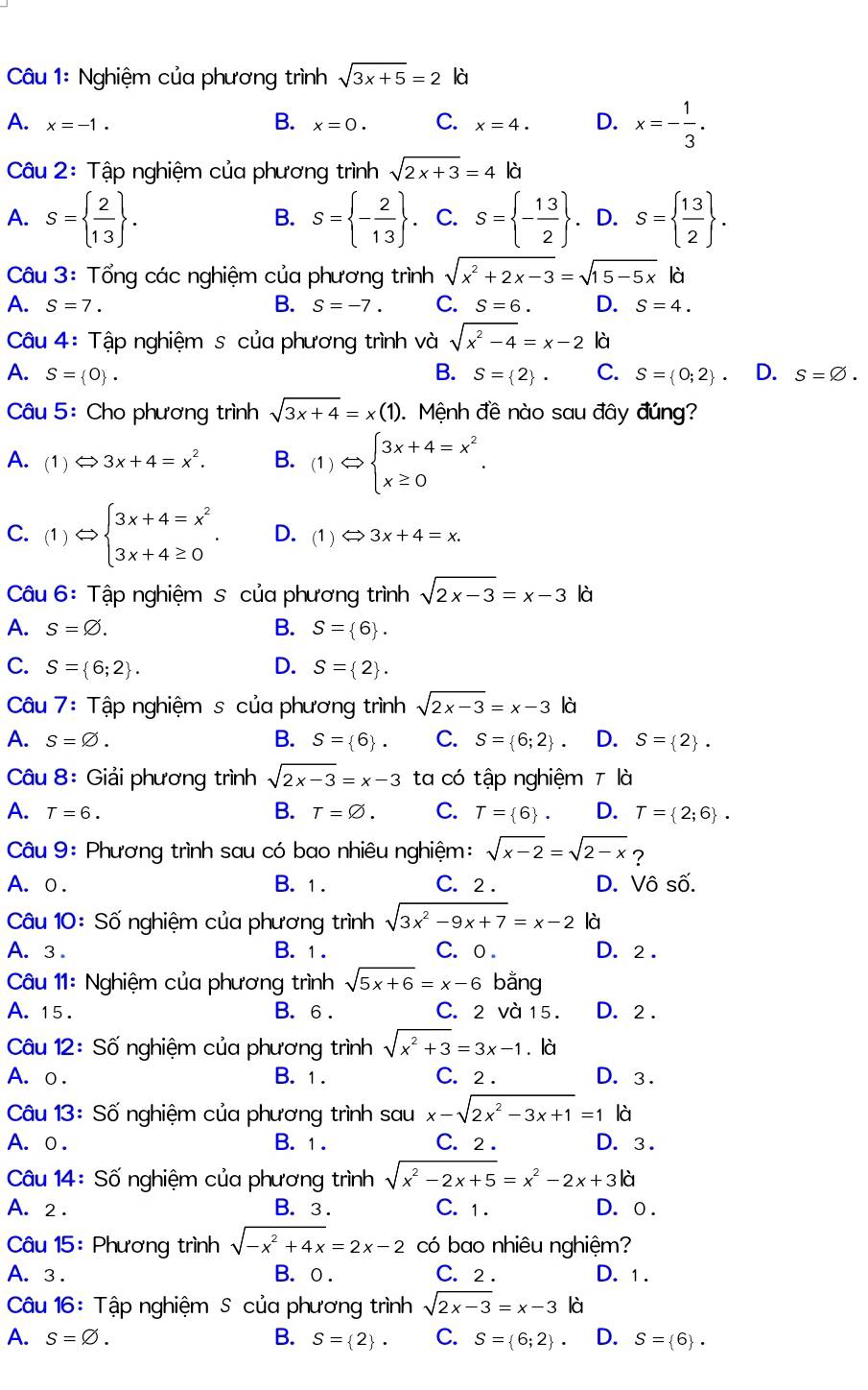 Nghiệm của phương trình sqrt(3x+5)=2|a|
A. x=-1. x=0. C. x=4. D. x=- 1/3 .
B.
Câu 2: Tập nghiệm của phương trình sqrt(2x+3)=4|d
A. S=  2/13  . S= - 2/13 . C. S= - 13/2  .D. S=  13/2  .
B.
Câu 3: Tổng các nghiệm của phương trình sqrt(x^2+2x-3)=sqrt(15-5x)|d
A. S=7. B. S=-7. C. S=6. D. S=4.
Câu 4: Tập nghiệm s của phương trình và sqrt(x^2-4)=x-2 là
A. S= 0 . B. S= 2 · C. S= 0;2 . D. s=varnothing .
Câu 5: Cho phương trình sqrt(3x+4)=x(1) Mệnh đề nào sau đây đúng?
A. (1) Leftrightarrow 3x+4=x^2. B. (1)Leftrightarrow beginarrayl 3x+4=x^2 x≥ 0endarray. .
C. (1)Leftrightarrow beginarrayl 3x+4=x^2 3x+4≥ 0endarray. . D. (1)Leftrightarrow 3x+4=x.
Câu 6: Tập nghiệm s của phương trình sqrt(2x-3)=x-3k
A. s=varnothing . B. S= 6 .
C. S= 6;2 . D. S= 2 .
Câu 7: Tập nghiệm s của phương trình sqrt(2x-3)=x-3 là
A. s=varnothing . B. S= 6 . C. S= 6;2 D. S= 2 .
Câu 8: Giải phương trình sqrt(2x-3)=x-3 ta có tập nghiệm 7 là
A. T=6. B. T=varnothing . C. T= 6 . D. T= 2;6 .
Câu 9: Phương trình sau có bao nhiêu nghiệm: sqrt(x-2)=sqrt(2-x) ?
A. ○ . B. 1 . C. 2 . D. Vô số.
Câu 10: Số nghiệm của phương trình sqrt(3x^2-9x+7)=x-2 là
A. 3 . B. 1. C. o . D. 2 .
Câu 11: Nghiệm của phương trình sqrt(5x+6)=x-6 bằng
A. 15 . B. 6 . C. 2 và 15 . D. 2 .
Câu 12: Số nghiệm của phương trình sqrt(x^2+3)=3x-1. là
A. o . B. 1. C. 2 . D. 3 .
Câu 13: Số nghiệm của phương trình sau x-sqrt(2x^2-3x+1)=1 là
A. o . B. 1 . C. 2 . D. 3.
Câu 14: Số nghiệm của phương trình sqrt(x^2-2x+5)=x^2-2x+3|d
A. 2 . B. 3 . C. 1. D. o .
Câu 15: Phương trình sqrt(-x^2+4x)=2x-2 có bao nhiêu nghiệm?
A. 3 . B. ○. C. 2 . D. 1.
Câu 16: Tập nghiệm S của phương trình sqrt(2x-3)=x-3 là
A. S=varnothing . B. S= 2 · C. S= 6;2 . D. S= 6 .