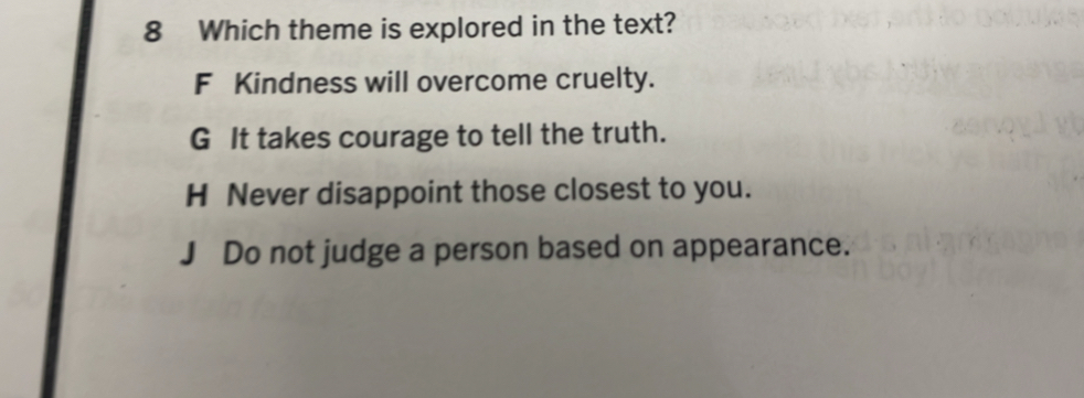 Which theme is explored in the text?
F Kindness will overcome cruelty.
G It takes courage to tell the truth.
H Never disappoint those closest to you.
J Do not judge a person based on appearance.