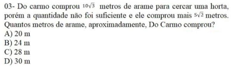 03- Do carmo comprou 10sqrt(3) metros de arame para cercar uma horta,
porém a quantidade não foi suficiente e ele comprou mais 5sqrt(2) metros.
Quantos metros de arame, aproximadamente, Do Carmo comprou?
A) 20 m
B) 24 m
C) 28 m
D) 30 m