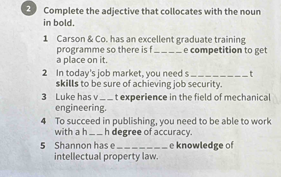 Complete the adjective that collocates with the noun 
in bold. 
1 Carson & Co. has an excellent graduate training 
programme so there is f _e competition to get 
a place on it. 
2 In today’s job market, you need s _t 
skills to be sure of achieving job security. 
3 Luke has v_ t experience in the field of mechanical 
engineering. 
4 To succeed in publishing, you need to be able to work 
with a h _h degree of accuracy. 
5 Shannon has e _e knowledge of 
intellectual property law.