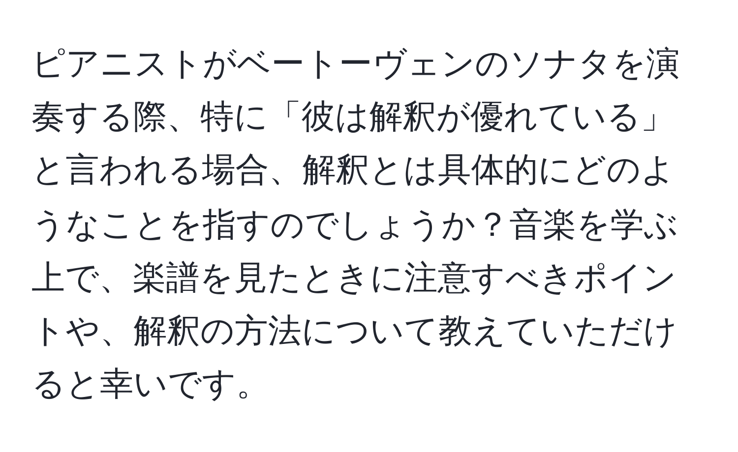 ピアニストがベートーヴェンのソナタを演奏する際、特に「彼は解釈が優れている」と言われる場合、解釈とは具体的にどのようなことを指すのでしょうか？音楽を学ぶ上で、楽譜を見たときに注意すべきポイントや、解釈の方法について教えていただけると幸いです。