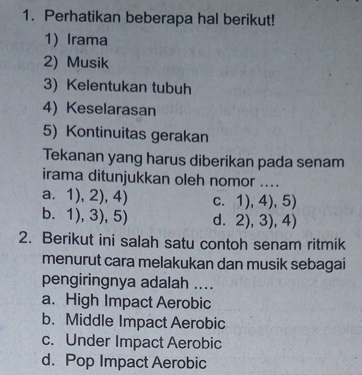 Perhatikan beberapa hal berikut!
1) Irama
2) Musik
3)Kelentukan tubuh
4)Keselarasan
5) Kontinuitas gerakan
Tekanan yang harus diberikan pada senam
irama ditunjukkan oleh nomor ....
a. 1),2),4)
C. 1),4),5)
b. 1),3),5)
d. 2),3),4)
2. Berikut ini salah satu contoh senam ritmik
menurut cara melakukan dan musik sebagai
pengiringnya adalah ....
a. High Impact Aerobic
b. Middle Impact Aerobic
c. Under Impact Aerobic
d. Pop Impact Aerobic