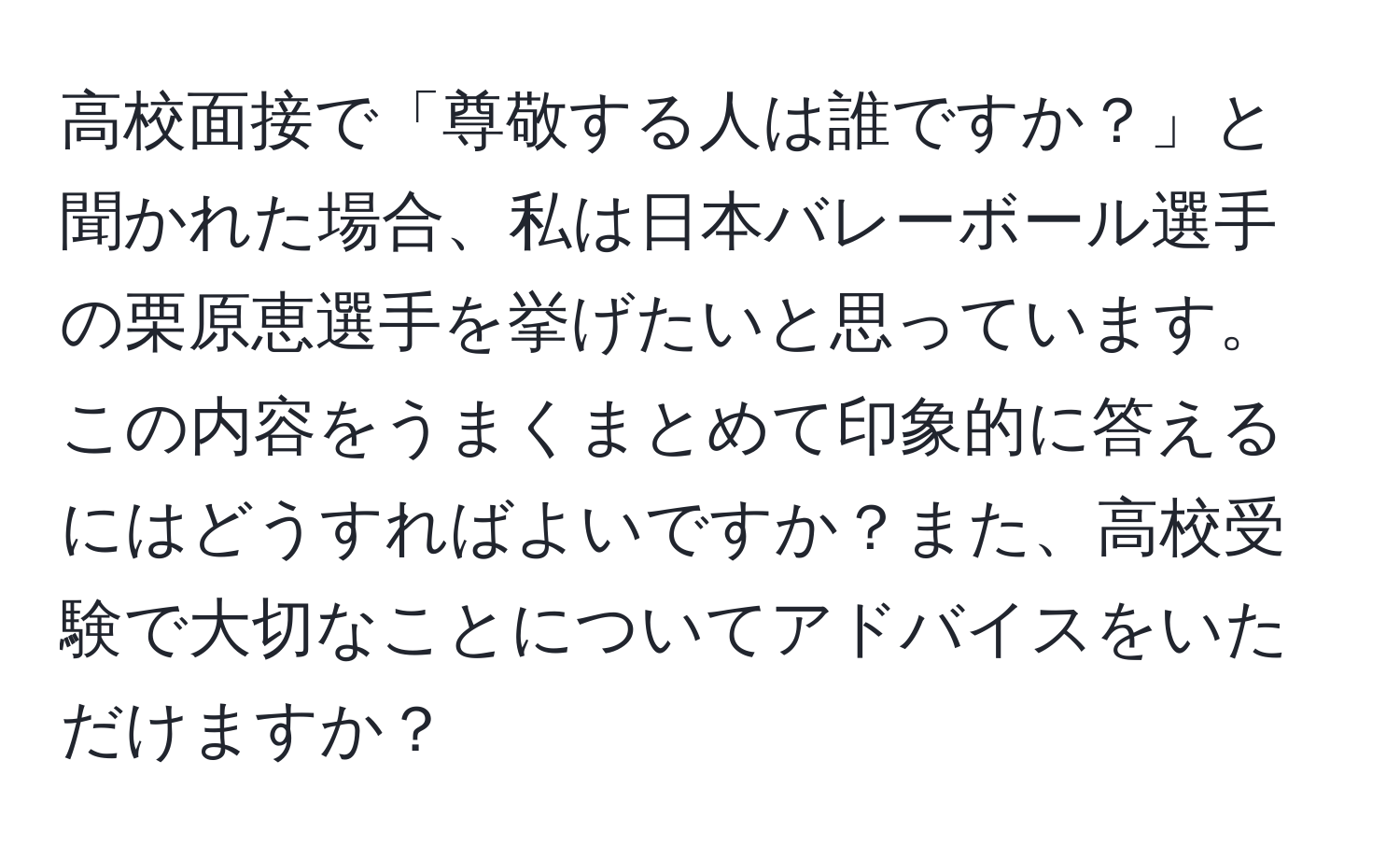 高校面接で「尊敬する人は誰ですか？」と聞かれた場合、私は日本バレーボール選手の栗原恵選手を挙げたいと思っています。この内容をうまくまとめて印象的に答えるにはどうすればよいですか？また、高校受験で大切なことについてアドバイスをいただけますか？