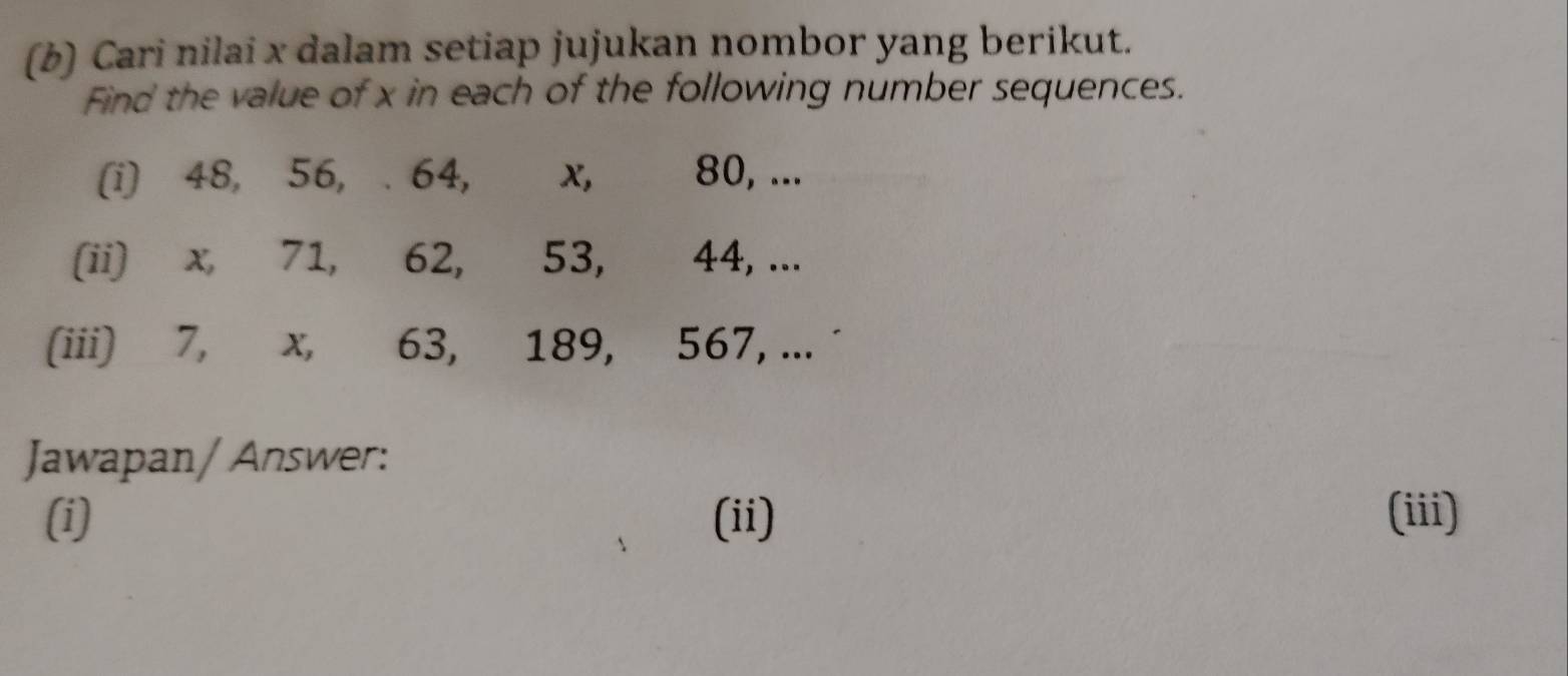 Cari nilai x dalam setiap jujukan nombor yang berikut. 
Find the value of x in each of the following number sequences. 
(i) 48, 56, . 64, x, 80, ... 
(ii) x, 71, 62, 53, 44, ... 
(iii) 7, x, 63, 189, 567, ... ˙ 
Jawapan/ Answer: 
(i) (ii) (iii)