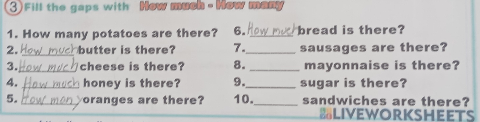 Fill the gaps with How much - How many 
1. How many potatoes are there? 6. _bread is there? 
2. _butter is there? 7._ sausages are there? 
3. _cheese is there? 8. _mayonnaise is there? 
4. _honey is there? 9._ sugar is there? 
5. _oranges are there? 10._ sandwiches are there? 
liveworksheets