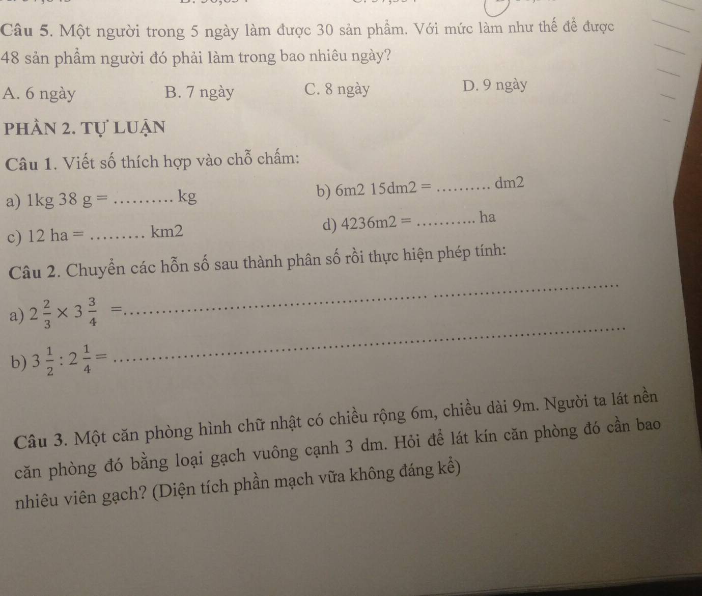 Một người trong 5 ngày làm được 30 sản phẩm. Với mức làm như thế để được
_
48 sản phẩm người đó phải làm trong bao nhiêu ngày?
_
A. 6 ngày B. 7 ngày C. 8 ngày
_
D. 9 ngày
phần 2. tự luận
Câu 1. Viết số thích hợp vào chỗ chấm:
a) 1kg38g= _
kg
b) 6m215dm2= _
dm2
d) 4236m2=
c) 12ha= _ km2 _ha
_
Câu 2. Chuyển các hỗn số sau thành phân số rồi thực hiện phép tính:
a) 2 2/3 * 3 3/4 =
b) 3 1/2 :2 1/4 =
_
Câu 3. Một căn phòng hình chữ nhật có chiều rộng 6m, chiều dài 9m. Người ta lát nền
căn phòng đó bằng loại gạch vuông cạnh 3 dm. Hỏi để lát kín căn phòng đó cần bao
nhiêu viên gạch? (Diện tích phần mạch vữa không đáng kể)