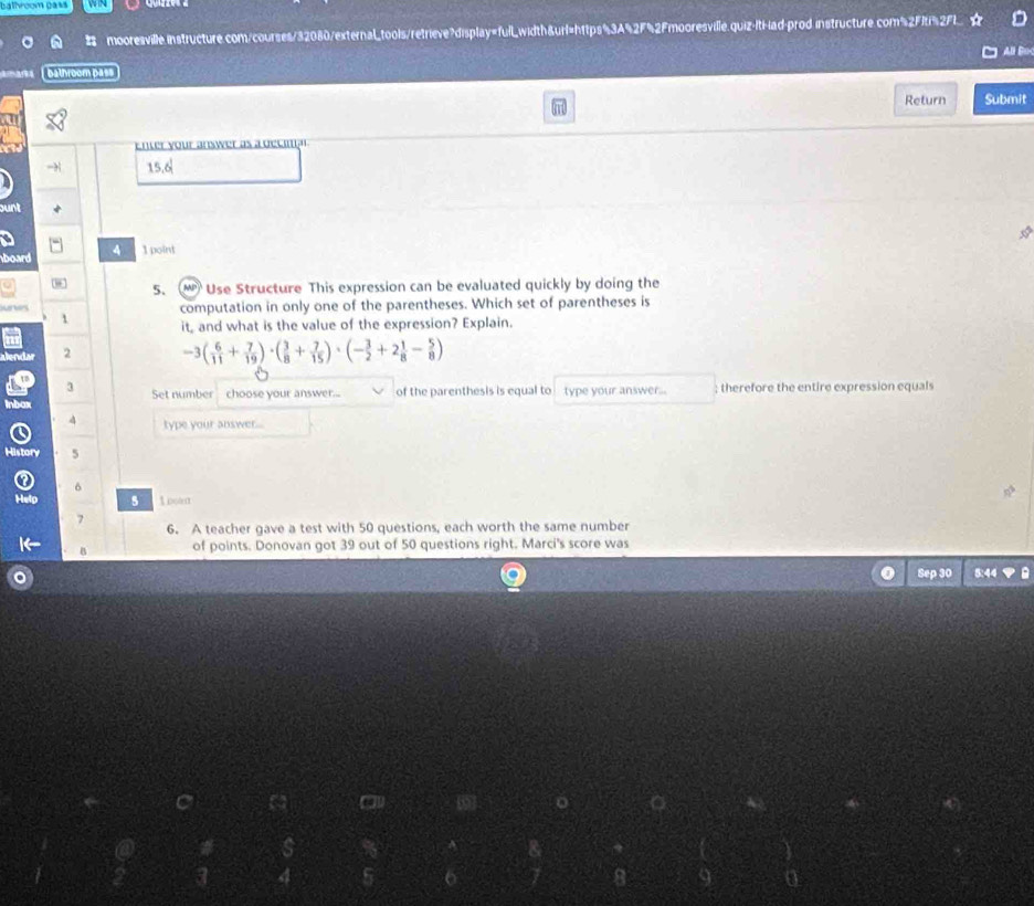balhroom pass 


mooresville.instructure.com/courses/32080/external_tools/retrieve?display=fulL_width&url=h1tps%3A%2F%2Fmooresville.quiz-lt-iad-prod instructure.com%2Fiti%2Fl 
All Bo 
bathroom pass 
Return Submit 
Enter your answer as a decmna
15.6^(frac 1)2
board 4 1 point 
5. Use Structure This expression can be evaluated quickly by doing the 
n computation in only one of the parentheses. Which set of parentheses is 
1 it, and what is the value of the expression? Explain. 
Jendar 2 -3( 6/11 + 7/19 )· ( 3/8 + 7/15 )· (- 3/2 +2 1/8 - 5/8 )
3 
Inbox Set number choose your answer... of the parenthesis is equal to type your answer... ; therefore the entire expression equals 
4 type your answer... 
History 5 
δ 
Help 5 1 pot 
7 6. A teacher gave a test with 50 questions, each worth the same number 
B of points. Donovan got 39 out of 50 questions right. Marci's score was 
Seas 
5:44 
4