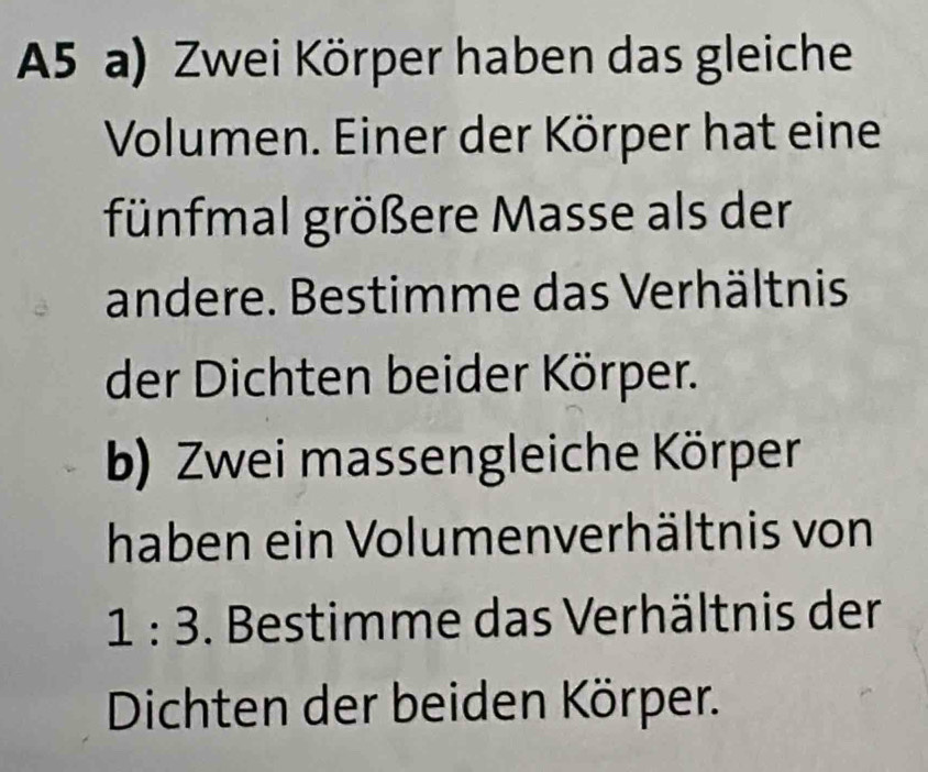 A5 a) Zwei Körper haben das gleiche 
Volumen. Einer der Körper hat eine 
fünfmal größere Masse als der 
andere. Bestimme das Verhältnis 
der Dichten beider Körper. 
b) Zwei massengleiche Körper 
haben ein Volumenverhältnis von
1:3. Bestimme das Verhältnis der 
Dichten der beiden Körper.