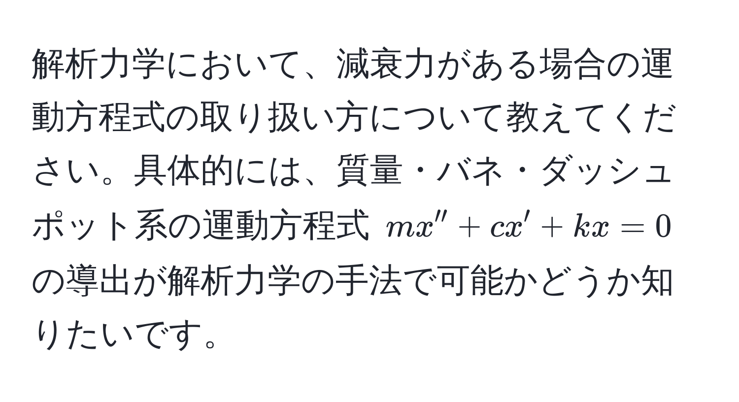 解析力学において、減衰力がある場合の運動方程式の取り扱い方について教えてください。具体的には、質量・バネ・ダッシュポット系の運動方程式 $mx'' + cx' + kx = 0$ の導出が解析力学の手法で可能かどうか知りたいです。