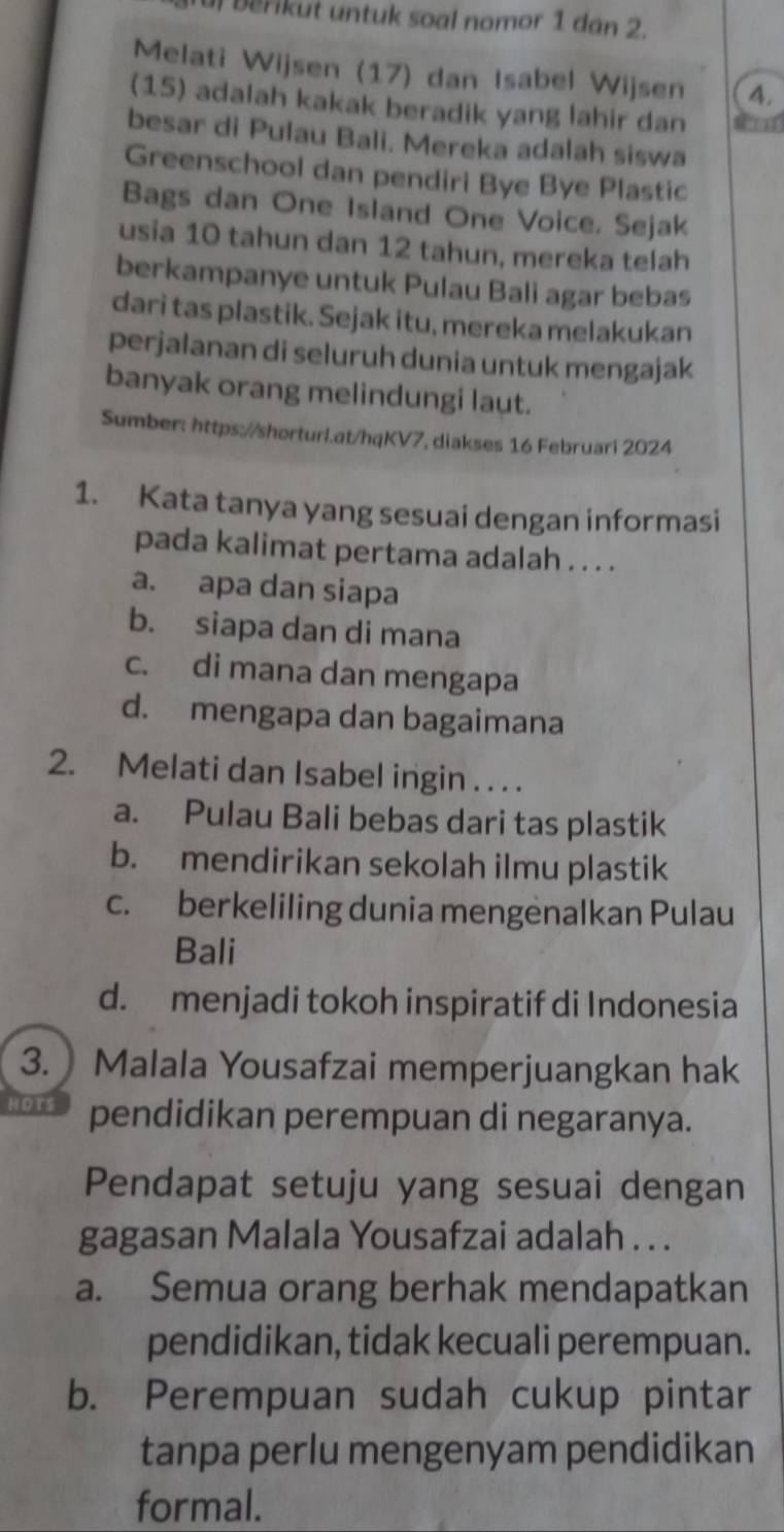 Berikut untuk soal nomor 1 dán 2.
Melati Wijsen (17) dan Isabel Wij sen 4.
(15) adalah kakak beradik yang lahir dan
besar di Pulau Bali. Mereka adalah siswa
Greenschool dan pendiri Bye Bye Plastic
Bags dan One Island One Voice. Sejak
usia 10 tahun dan 12 tahun, mereka telah
berkampanye untuk Pulau Bali agar bebas
dari tas plastik. Sejak itu, mereka melakukan
perjalanan di seluruh dunia untuk mengajak
banyak orang melindungi laut.
Sumber: https://shorturl.at/hqKV7, diakses 16 Februari 2024
1. Kata tanya yang sesuai dengan informasi
pada kalimat pertama adalah . . . .
a. apa dan siapa
b. siapa dan di mana
c. di mana dan mengapa
d. mengapa dan bagaimana
2. Melati dan Isabel ingin . . . .
a. Pulau Bali bebas dari tas plastik
b. mendirikan sekolah ilmu plastik
c. berkeliling dunia mengenalkan Pulau
Bali
d. menjadi tokoh inspiratif di Indonesia
3. Malala Yousafzai memperjuangkan hak
pendidikan perempuan di negaranya.
Pendapat setuju yang sesuai dengan
gagasan Malala Yousafzai adalah . . .
a. Semua orang berhak mendapatkan
pendidikan, tidak kecuali perempuan.
b. Perempuan sudah cukup pintar
tanpa perlu mengenyam pendidikan
formal.