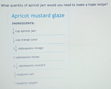 What quantity of apricot jam would you need to make a triple recipe? 
Apricot mustard glaze 
INGREDIENTS;
 3/8  cup apricot jam
 1/2  cup orange juice
3 5/8  tablespoons vinegar
2 tablespoons honey
3 1/3  tablespoons mustard
 2/3  teaspoon salt
1 teaspoon pepper