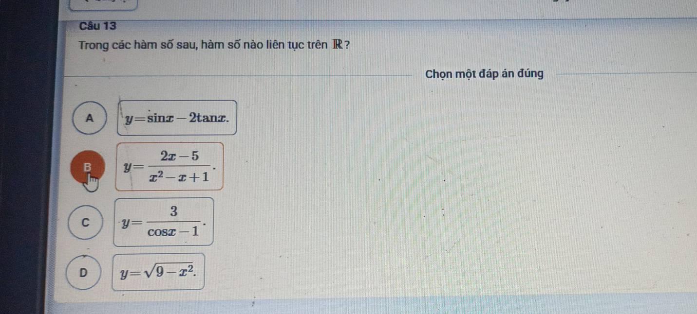 Trong các hàm số sau, hàm số nào liên tục trên R?
Chọn một đáp án đúng
A y=sin x-2tan x.
B y= (2x-5)/x^2-x+1 .
C y= 3/cos x-1 .
D y=sqrt(9-x^2).