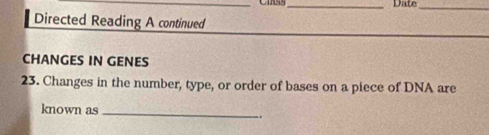 Date_ 
Directed Reading A continued 
CHANGES IN GENES 
23. Changes in the number, type, or order of bases on a piece of DNA are 
known as _..