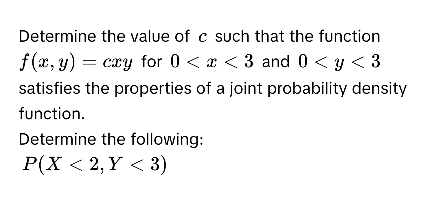 Determine the value of $c$ such that the function $f(x,y) = cxy$ for $0 < x < 3$ and $0 < y < 3$ satisfies the properties of a joint probability density function. 
Determine the following:
$P(X < 2, Y < 3)$