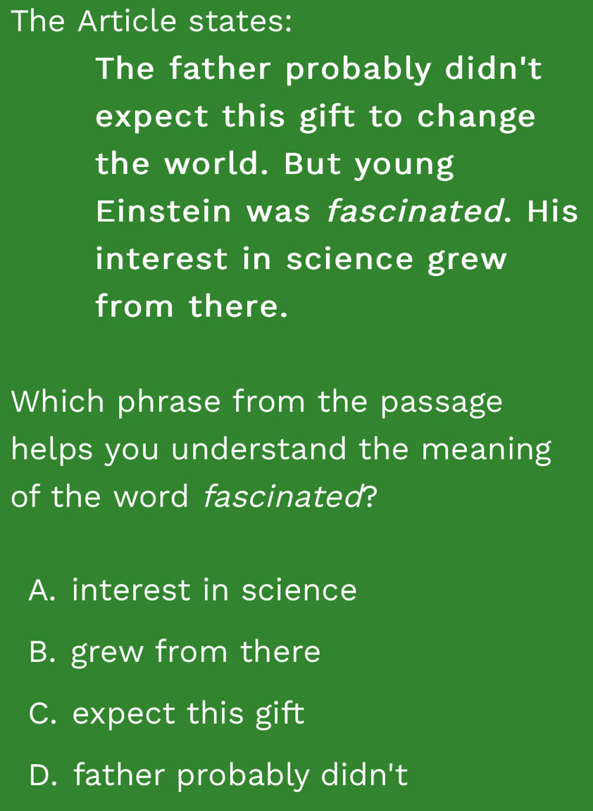 The Article states:
The father probably didn't
expect this gift to change
the world. But young
Einstein was fascinated. His
interest in science grew
from there.
Which phrase from the passage
helps you understand the meaning
of the word fascinated?
A. interest in science
B. grew from there
C. expect this gift
D. father probably didn't