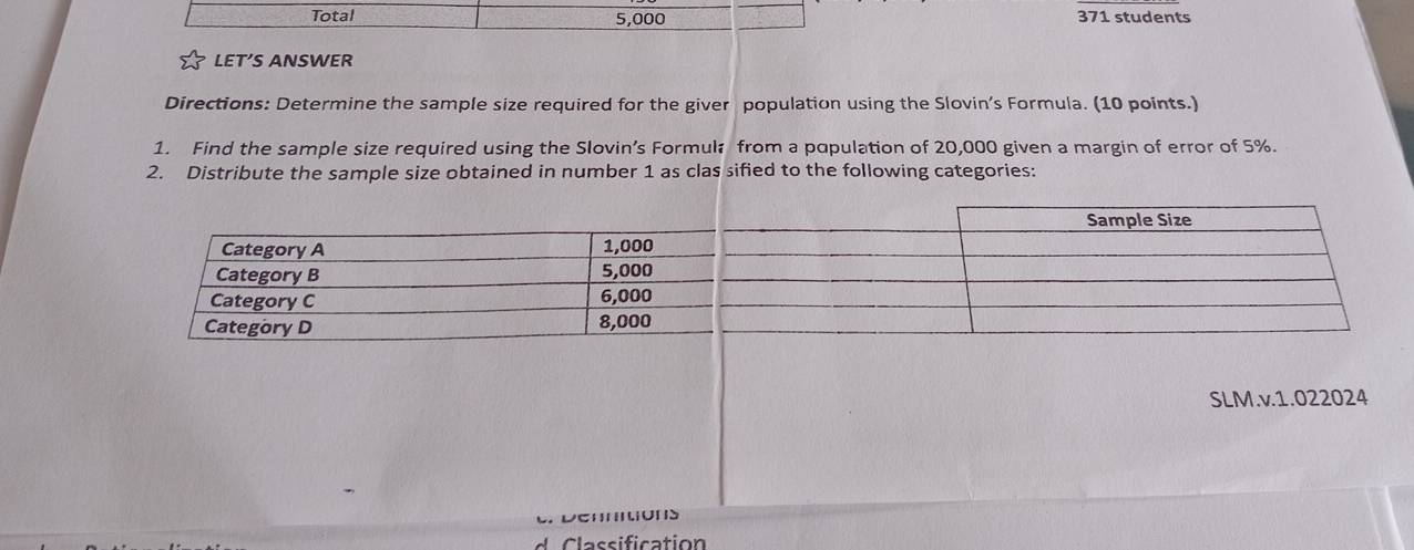 Total 5,000 371 students 
LET’S ANSWER 
Directions: Determine the sample size required for the giver population using the Slovin’s Formula. (10 points.) 
1. Find the sample size required using the Slovin’s Formul from a population of 20,000 given a margin of error of 5%. 
2. Distribute the sample size obtained in number 1 as clas sified to the following categories: 
SLM.v.1.022024 
assificatio