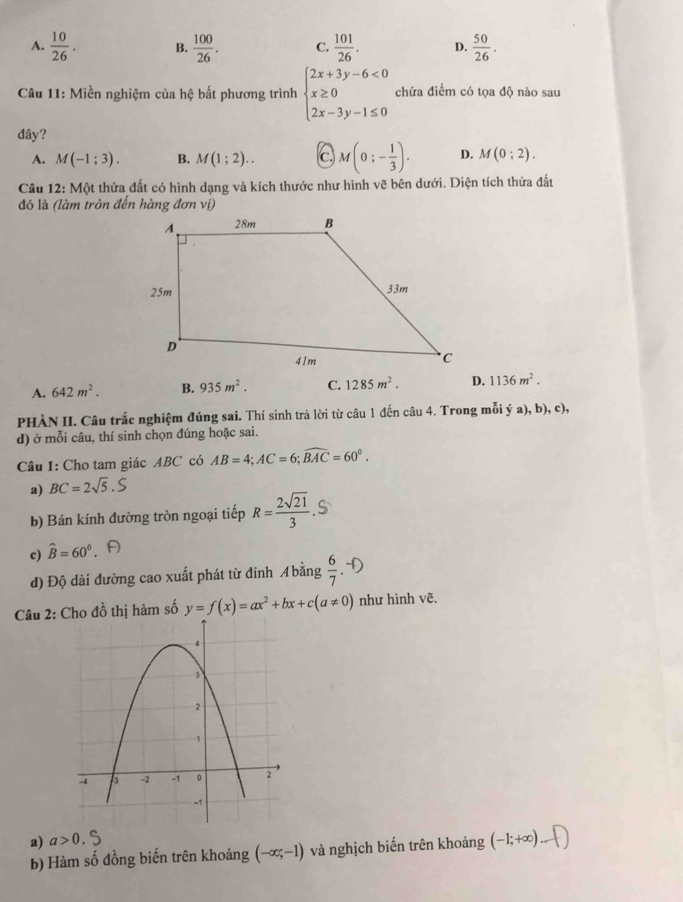 A.  10/26 .  100/26 .  101/26 .  50/26 .
B.
C.
D.
Câu 11: Miền nghiệm của hệ bất phương trình beginarrayl 2x+3y-6<0 x≥ 0 2x-3y-1≤ 0endarray. chứa điểm có tọa độ nào sau
đây?
A. M(-1;3). B. M(1;2).. c. M(0;- 1/3 ). D. M(0;2).
Câu 12: Một thửa đất có hình dạng và kích thước như hình vẽ bên dưới. Diện tích thửa đất
đó là (làm tròn đến hàng đơn vị)
A. 642m^2.
B. 935m^2. C. 1285m^2. D. 1136m^2.
PHÀN II. Câu trắc nghiệm đúng sai. Thí sinh trả lời từ câu 1 đến câu 4. Trong mỗi ý a), b), c),
d) ở mỗi câu, thí sinh chọn đúng hoặc sai.
Câu 1: Cho tam giác ABC có AB=4;AC=6;widehat BAC=60^0.
a) BC=2sqrt(5).S
b) Bán kính đường tròn ngoại tiếp R= 2sqrt(21)/3 .
c) widehat B=60^0
đ) Độ dài đường cao xuất phát từ đỉnh A bằng  6/7 
Câu 2: đồ thị hàm số y=f(x)=ax^2+bx+c(a!= 0) như hình vẽ.
a) a>0.
b) Hàm số đồng biến trên khoảng (-∈fty ;-1) và nghịch biến trên khoảng (-1;+∈fty )...()