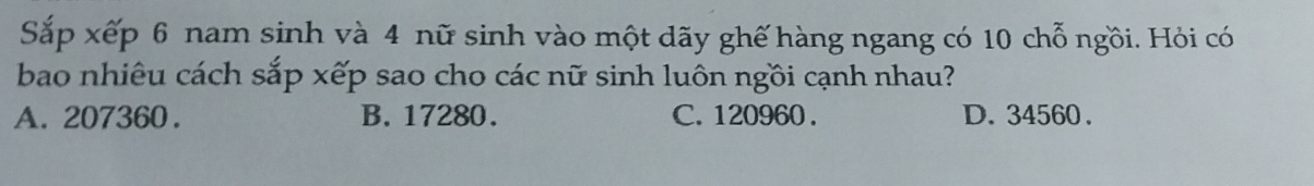 Sắp xếp 6 nam sinh và 4 nữ sinh vào một dãy ghế hàng ngang có 10 chỗ ngồi. Hỏi có
bao nhiêu cách sắp xếp sao cho các nữ sinh luôn ngồi cạnh nhau?
A. 207360. B. 17280. C. 120960. D. 34560.