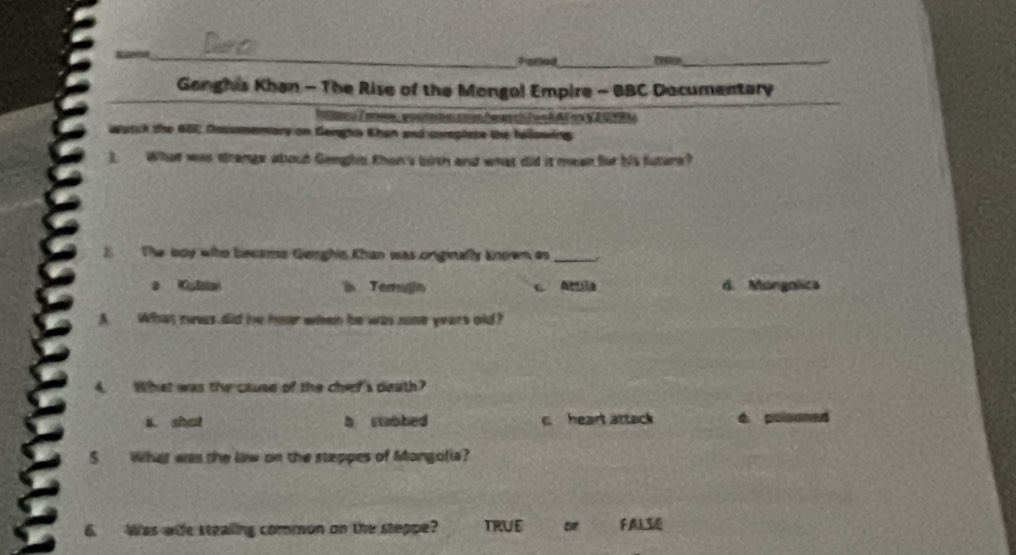 Farled_
_
Gonghis Khan - The Rise of the Mongol Empire - BBC Dacumentary
M e Z amw ,pou tabin coun hen th Ten AF m V A GYBN
watck the 681; Dosumemory on Genghs Khan and corsplese the following
3. What was strange aboud Genghts then's bith and what did is mean for his future?
3 The boy who became Genghis Khan was originally known as_
i Terugn Attila d. Mongolica
A Whas news did he hear when he was sone years old?
What was the cluse of the cheer's death?
a. shat b ctabbed c. heart attack 4 poisoned
5 What was the law on the steppes of Mongolia?
6. Was wile stealing common on the steppe? TRUE or FALSE