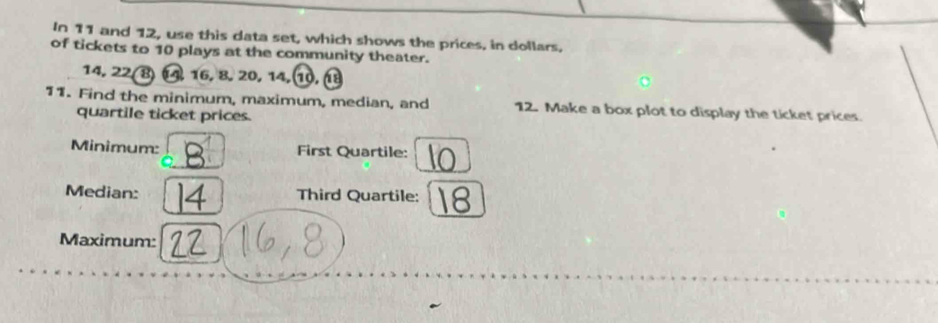 In 11 and 12, use this data set, which shows the prices, in dollars, 
of tickets to 10 plays at the community theater.
14, 22 (8) 1, 16, 8, 20, 14, 1, 18
11. Find the minimum, maximum, median, and 12. Make a box plot to display the ticket prices. 
quartile ticket prices. 
Minimum: First Quartile: 
Median: Third Quartile: 
Maximum: