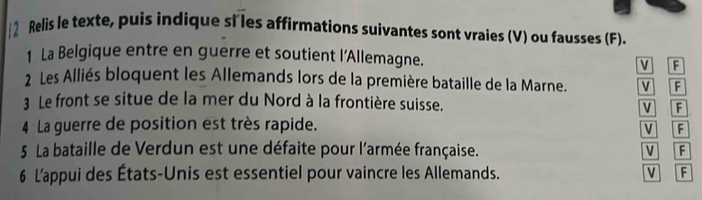 Relis le texte, puis indique si les affirmations suivantes sont vraies (V) ou fausses (F). 
1 La Belgique entre en guerre et soutient l'Allemagne. 
V F 
2 Les Alliés bloquent les Allemands lors de la première bataille de la Marne. v F 
3 Le front se situe de la mer du Nord à la frontière suisse. 
V F 
4 La guerre de position est très rapide. V F 
5 La bataille de Verdun est une défaite pour l'armée française. v F 
6 L'appui des États-Unis est essentiel pour vaincre les Allemands. V F