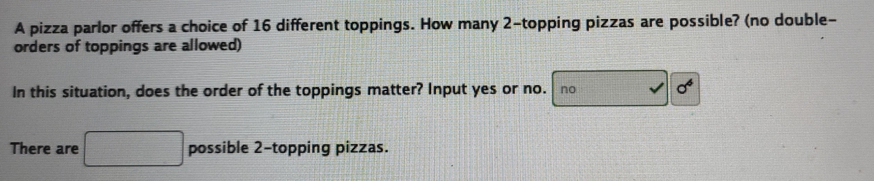 A pizza parlor offers a choice of 16 different toppings. How many 2 -topping pizzas are possible? (no double-
orders of toppings are allowed)
In this situation, does the order of the toppings matter? Input yes or no. no
sigma^6
There are □ possible 2 -topping pizzas.