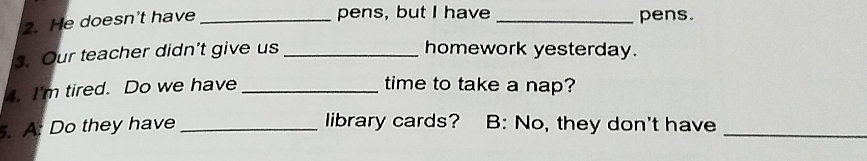 He doesn't have_ 
pens, but I have _pens. 
3. Our teacher didn’t give us_ homework yesterday. 
4. I'm tired. Do we have_ 
time to take a nap? 
. A: Do they have _library cards? B: No, they don't have_