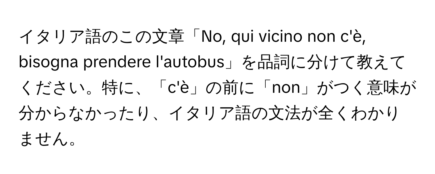 イタリア語のこの文章「No, qui vicino non c'è, bisogna prendere l'autobus」を品詞に分けて教えてください。特に、「c'è」の前に「non」がつく意味が分からなかったり、イタリア語の文法が全くわかりません。