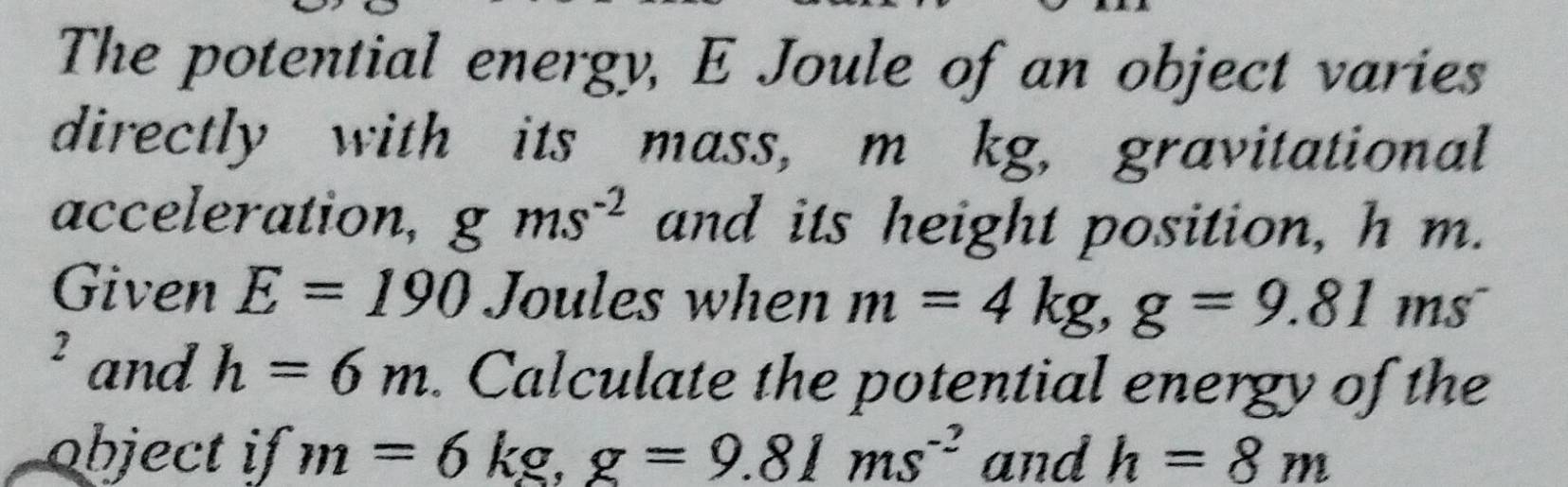 The potential energy, E Joule of an object varies 
directly with its mass, m kg, gravitational 
acceleration, gms^(-2) and its height position, h m. 
Given E=190 Joules when m=4kg, g=9.81ms^-
2 and h=6m. Calculate the potential energy of the 
object if m=6kg, g=9.81ms^(-2) and h=8m