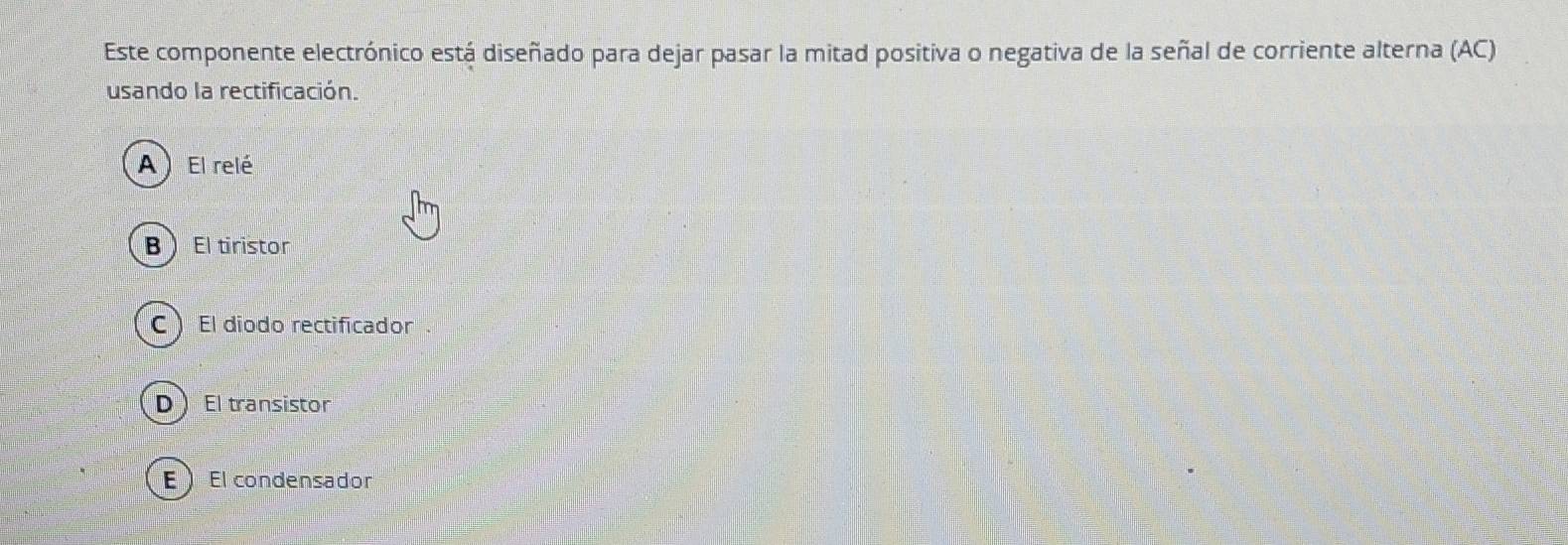 Este componente electrónico está diseñado para dejar pasar la mitad positiva o negativa de la señal de corriente alterna (AC)
usando la rectificación.
A ) El relé
BEl tiristor
C  El díodo rectificador
DEl transistor
EEl condensador