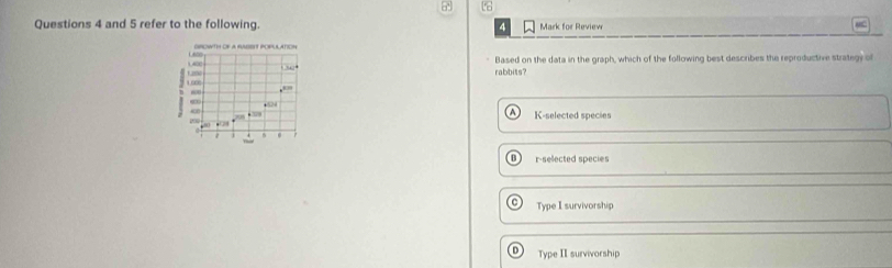and 5 refer to the following. Mark for Review
4
MC
L6s0 GROWTH OF A RASENT POPULATION
1.2% 4 1,400 rabbits? Based on the data in the graph, which of the following best describes the reproductive strategy of
B 100
K-selected species
~ - 2
81
8
r-selected species
Type I survivorship
Type II survivorship