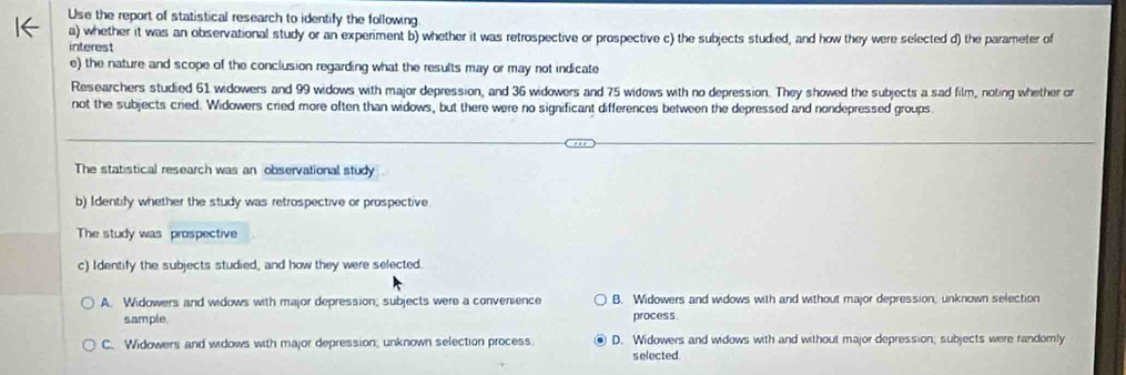 Use the report of statistical research to identify the following
a) whether it was an observational study or an experiment b) whether it was retrospective or prospective c) the subjects studied, and how they were selected d) the parameter of
interest
e) the nature and scope of the conclusion regarding what the results may or may not indicate
Researchers studied 61 widowers and 99 widows with major depression, and 36 widowers and 75 widows with no depression. They showed the subjects a sad film, noting whether or
not the subjects cried. Widowers cried more often than widows, but there were no significant differences between the depressed and nondepressed groups
The statistical research was an observational study
b) Identify whether the study was retrospective or prospective
The study was prospective
c) Identify the subjects studied, and how they were selected.
A. Widowers and widows with major depression; subjects were a convenience B. Widowers and widows with and without major depression; unknown selection
sample. process
C. Widowers and widows with major depression; unknown selection process. D. Widowers and widows with and without major depression; subjects were randomly
selected.