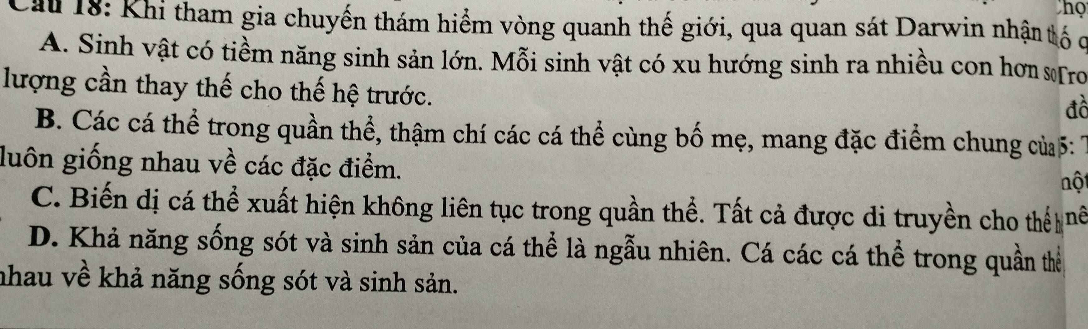 Thọ
Cau 18: Khi tham gia chuyến thám hiểm vòng quanh thế giới, qua quan sát Darwin nhận tố c
A. Sinh vật có tiềm năng sinh sản lớn. Mỗi sinh vật có xu hướng sinh ra nhiều con hơn sTro
lượng cần thay thế cho thế hệ trước.
đồ
B. Các cá thể trong quần thể, thậm chí các cá thể cùng bố mẹ, mang đặc điểm chung của 5: 
luôn giống nhau về các đặc điểm.
nột
C. Biến dị cá thể xuất hiện không liên tục trong quần thể. Tất cả được di truyền cho thế nể
D. Khả năng sống sót và sinh sản của cá thể là ngẫu nhiên. Cá các cá thể trong quần thể
nhau về khả năng sống sót và sinh sản.