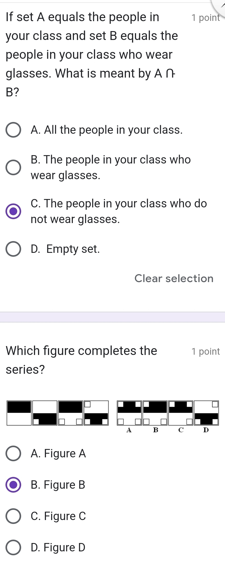 If set A equals the people in 1 point
your class and set B equals the
people in your class who wear
glasses. What is meant by A ∩
B?
A. All the people in your class.
B. The people in your class who
wear glasses.
C. The people in your class who do
not wear glasses.
D. Empty set.
Clear selection
Which figure completes the 1 point
series?
A. Figure A
B. Figure B
C. Figure C
D. Figure D