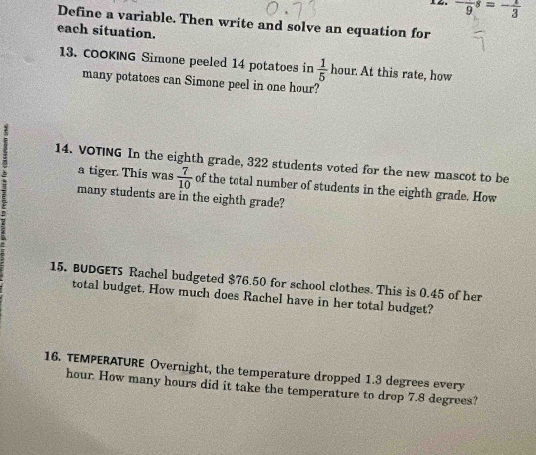 -frac 9s=-frac 3
Define a variable. Then write and solve an equation for 
each situation. 
13. COOKING Simone peeled 14 potatoes in  1/5  hour. At this rate, how 
many potatoes can Simone peel in one hour? 
14. VOTING In the eighth grade, 322 students voted for the new mascot to be 
a tiger. This was  7/10  of the total number of students in the eighth grade. How 
many students are in the eighth grade? 
15. BUDGETS Rachel budgeted $76.50 for school clothes. This is 0.45 of her 
total budget. How much does Rachel have in her total budget? 
16. TEMPERATURE Overnight, the temperature dropped 1.3 degrees every
hour How many hours did it take the temperature to drop 7.8 degrees?