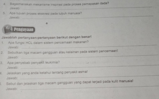 Bagaimanakah mekanisme inspirasi pada proses pernapasan dada? 
Jawab: 
_ 
_ 
5. Apa tujuan proses ekskresi pada tubuh manusia? 
Jawab: 
Pengayaan 
Jawablah pertanyaan-pertanyaan berikut dengan benar! 
1. Apa fungsi HCL dalam sistem pencernaan makanan? 
Jawab: 
_ 
2. Sebutkan tiga macam gangguan atau kelainan pada sistem pencernaan! 
Jawab: 
_ 
3. Apa penyebab penyakit leukimia? 
Jawab: 
_ 
4. Jelaskan yang anda ketahui tentang penyakit asma! 
Jawab: 
_ 
_ 
5. Sebut dan jelaskan tiga macam gangguan yang dapat terjadi pada kulit manusia! 
Jawab: