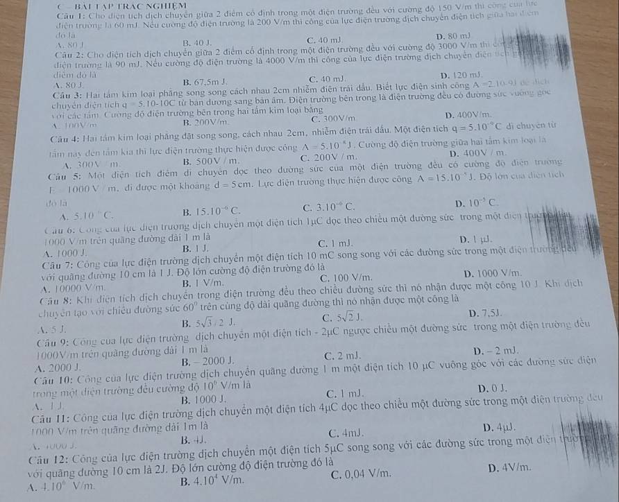 BAL LạP TRAC NGHệm
Câu 1: Cho điện tích dịch chuyển giữa 2 điểm có định trong một điện trường đều với cường độ 150 V/m thi công của lực
điện trường là 60 mJ. Nếu cường độ điện trường là 200 V/m thi công của lực điện trường dịch chuyên điện tích giữa hai đ cm
dó lā
A. 80 J B. 40 J. C. 40 mJ D. 80 mJ
Câu 2: Cho điện tích dịch chuyển giữa 2 điểm cổ định trong một điện trường đều với cường độ 3000 V/m thi cn
diện trường là 90 mJ. Nếu cường độ điện trường là 4000 V/m thì công của lực điện trường dịch chuyển điện tích  g
dièm do là C. 40 mJ D. 120 mJ
A. 80 J. B. 67,5m J.
Cầu 3: Hai tầm kim loại phầng song song cách nhau 2cm nhiễm điện trải dầu. Biết lực điện sinh công A=210-9.1 dé dēn
chuyên điện tích q=5.10-10C tử bản dương sang bản âm. Điện trường bên trong là điện trường đều có đường sức vường gọc
ới các tầm Cường đồ điện trường bên trong hai tấm kim loại bằng
A. 100V/m B. 200V/m. C. 300V/m D. 400V/m.
Cầu 4: Hai tâm kim loại phầng đặt song song, cách nhau 2cm, nhiễm điện trái dầu. Một điện tích q=5.10^(-circ)C dì chuyén từ
tầm nay đến tâm kia thì lực điện trường thực hiện được công A=5.10^(-6)J Cường độ điện trường giữa hai tấm kim loại là
A. 300V m B. 500V / m C. 200V / m. D. 400V / m.
Câu 5: Một điện tích điễm di chuyên dọc theo dường sức của một điện trường đều có cường độ điện trường
E 1000 V  m. đi được một khoảng d=5cm. Lực điện trường thực hiện được công A=15.10^(-5)J.  Độ lớn của diễn tích
dó là D. 10^(-5)C.
A. 5.10°C. B. 15.10^(-6)C. C. 3.10^(-0)C.
Câu 6: Công của lực diện trường dịch chuyển một điện tích TụC đọc theo chiều một đường sức trong một điện truợn
1000 V/m trên quãng đường đài 1 m là
A. 1000 J. B. 1 J. C. l mJ. D. ! µ.
Câu 7: Công của lực điện trường dịch chuyển một điện tích 10 mC song song với các đường sức trong một điện trường đều
với quãng đường 10 cm là 1 J. Độ lớn cường độ điện trường đó là
A. 10000 V/m. B.l V/m. C. 100 V/m. D. 1000 V/m.
Cầu 8: Khi điện tích dịch chuyển trong điện trường đều theo chiều đường sức thì nó nhận được một công 10 J. Khi dịch
chuyên tạo với chiêu đường sức 60° trên cùng độ dài quãng đường thì nó nhận được một công là
C. 5sqrt(2)J.
A. 5 J.
B. 5sqrt(3)/21. D. 7,5J.
Cầu 9: Công của lực điện trường dịch chuyển một điện tích - 2μC ngược chiều một đường sức trong một điện trường đều
1000V/m trên quãng đường dài 1 m là
A. 2000 J. B.  2000 J. C. 2 mJ. D. - 2 mJ.
Câu 10: Công của lực điện trường dịch chuyển quâng đường 1 m một điện tích 10 μC vuộng góc với các đường sức diện
trong một diện trường đều cường độ 10° V/m là
A. 1J B. 1000 J. C. l mJ. D. 0 J.
Câu 11: Công của lực điện trường dịch chuyển một điện tích 4μC dọc theo chiều một đường sức trong một điện trường đeu
1000 V/m trên quãng đường dài 1m là
A. 1000 J. B. 4J. C. 4mJ. D. 4μJ.
Câu 12: Công của lực điện trường dịch chuyển một điện tích 5μC song song với các đường sức trong một điện trườ
với quãng dường 10 cm là 2J. Độ lớn cường độ điện trường đó là
A. 4.10^6V/m. C. 0,04 V/m. D. 4V/m.
B. 4.10^4V/m.