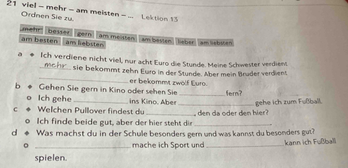 viel - mehr - am meisten - ... Lektion 13
Ordnen Sie zu.
mehr besser gern am meisten am besten lieber am liebsten
am besten am liebsten
a Ich verdiene nicht viel, nur acht Euro die Stunde. Meine Schwester verdient
_
_ sie bekommt zehn Euro in der Stunde. Aber mein Bruder verdient
er bekommt zwölf Euro.
b Gehen Sie gern in Kino oder sehen Sie _fern?
Ich gehe_ ins Kino. Aber
_gehe ich zum Fußball.
C Welchen Pullover findest du _ den da oder den hier?
o Ich finde beide gut, aber der hier steht dir_
d Was machst du in der Schule besonders gern und was kannst du besonders gut?
。 _mache ich Sport und _kann ich Fußball
spielen.