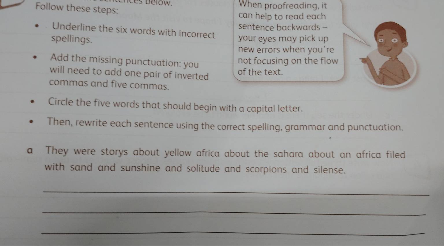 nces below. When proofreading, it 
Follow these steps: 
can help to read each 
sentence backwards - 
Underline the six words with incorrect 
spellings. your eyes may pick up 
new errors when you're 
Add the missing punctuation: you 
not focusing on the flow 
will need to add one pair of inverted of the text. 
commas and five commas. 
Circle the five words that should begin with a capital letter. 
Then, rewrite each sentence using the correct spelling, grammar and punctuation. 
a They were storys about yellow africa about the sahara about an africa filed 
with sand and sunshine and solitude and scorpions and silense. 
_ 
_ 
_