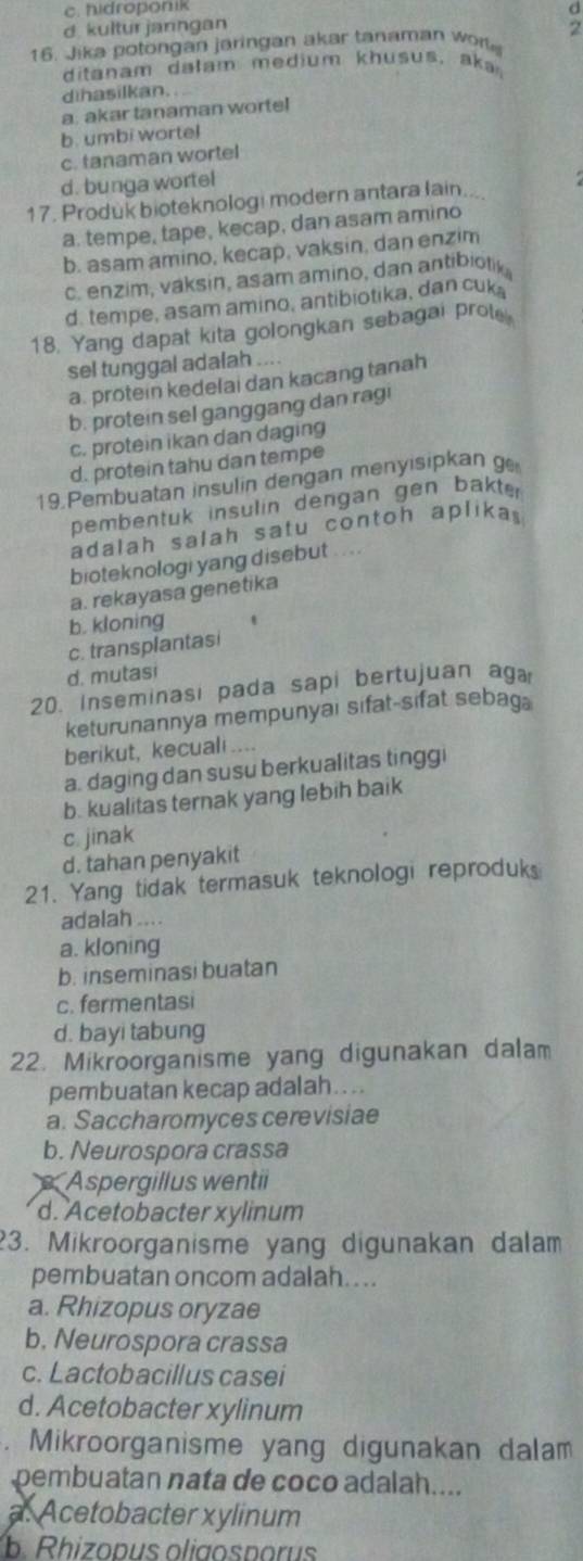 c. hidroponik
d. kultur janngan d
16. Jika potongan jaringan akar tanaman wo 2
ditanam dalam medium khusus, aka
dinasilkan.
a. akar tanaman wortel
b. umbi wortel
c. tanaman wortel
d. bunga wortel
17. Produk bioteknologi modern antara lain...
a. tempe, tape, kecap, dan asam amino
b. asam amino, kecap, vaksin, dan enzim
c. enzim, váksin, asam amino, dan antibiotik
d. tempe, asam amino, antibiotika, dan cuk
18. Yang dapat kita golongkan sebagai prote
sel tunggal adalah ....
a. protein kedelai dan kacang tanah
b. protein sel ganggang dan ragi
c. protein ikan dan daging
d. protein tahu dan tempe
19.Pembuatan insulin dengan menyisipkan g
pembentuk insulin dengan gen bakter
adalah salah satu contoh aplika 
bioteknologi yang disebut . . . .
a. rekayasa genetika
b. kloning
c. transplantasi
d. mutasi
20. Inseminasi pada sapi bertujuan aga
keturunannya mempunyai sifat-sifat sebag
berikut, kecuali
a. daging dan susu berkualitas tinggi
b. kualitas ternak yang lebih baik
c. jinak
d. tahan penyakit
21. Yang tidak termasuk teknologi reproduk
adalah ....
a. kloning
b. inseminasi buatan
c. fermentasi
d. bayi tabung
22. Mikroorganisme yang digunakan dalam
pembuatan kecap adalah....
a. Saccharomyces cerevisiae
b. Neurospora crassa
Aspergillus wentii
d. Acetobacter xylinum
3. Mikroorganisme yang digunakan dalam
pembuatan oncom adalah.. ..
a. Rhizopus oryzae
b. Neurospora crassa
c. Lactobacillus casei
d. Acetobacter xylinum
. Mikroorganisme yang digunakan dalam
pembuatan nata de coco adalah....
a. Acetobacter xylinum
b. Rhizopus oligosporus