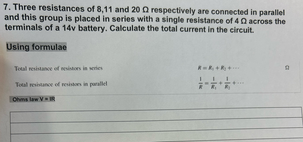 Three resistances of 8,11 and 20 Ω respectively are connected in parallel 
and this group is placed in series with a single resistance of 4 Ω across the 
terminals of a 14v battery. Calculate the total current in the circuit. 
Using formulae 
Total resistance of resistors in series R=R_1+R_2+·s Ω
Total resistance of resistors in parallel  1/R =frac 1R_1+frac 1R_2+·s
Ohms law V=IR