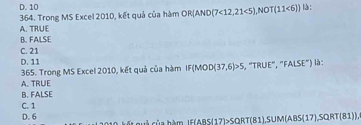 D. 10 là:
364. Trong MS Excel 2010, kết quả của hàm OR(AND(7<12,21<5), NOT(11<6))
A. TRUE
B. FALSE
C. 21
D. 11
365. Trong MS Excel 2010, kết quả của hàm I |F| (MOD(37,6)>5 , “TRUE”, “FALSE”) là:
A. TRUE
B. FALSE
C. 1
D. 6
ế t quả của bàm IF(ABS(17)>SQRT(81), SUM(ABS(17), SQRT(81)),